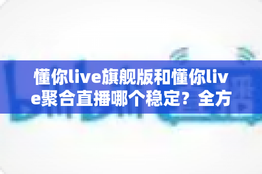 懂你live旗舰版和懂你live聚合直播哪个稳定？全方位对比分析与选购指南
