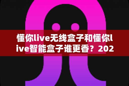 懂你live无线盒子和懂你live智能盒子谁更香?2025年最全深度对比,看完这篇选购不踩坑 懂你live无线盒子和懂你live智能盒子谁更香?2025年最全深度对比,看完这篇选购不踩坑