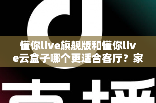 懂你live旗舰版和懂你live云盒子哪个更适合客厅？家庭大屏观影终极选购指南
