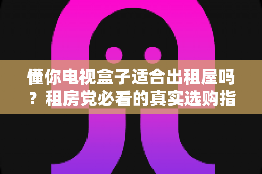 懂你电视盒子适合出租屋吗？租房党必看的真实选购指南与使用体验全解析
