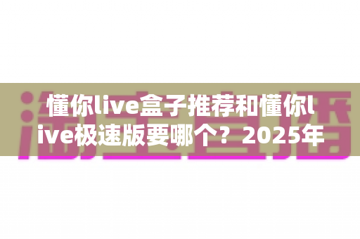 懂你live盒子推荐和懂你live极速版要哪个？2025年最新版本对比与选择全攻略