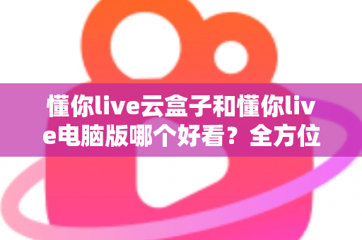 懂你live云盒子和懂你live电脑版哪个好看?全方位深度对比与选购指南 懂你live云盒子和懂你live电脑版哪个好看?全方位深度对比与选购指南