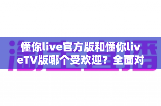 懂你live官方版和懂你liveTV版哪个受欢迎？全面对比分析与选购指南