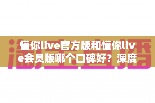 懂你live官方版和懂你live会员版哪个口碑好？深度对比解析帮你选对版本不踩坑