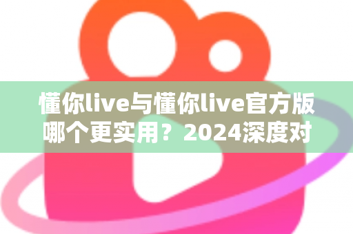 懂你live与懂你live官方版哪个更实用？2024深度对比评测与选购全指南