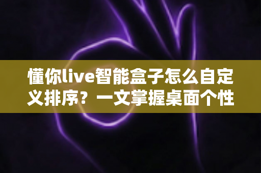 懂你live智能盒子怎么自定义排序？一文掌握桌面个性化整理全攻略