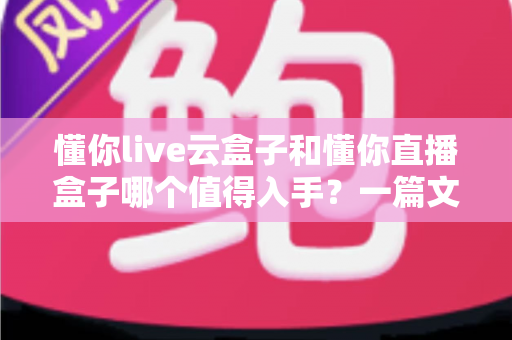 懂你live云盒子和懂你直播盒子哪个值得入手？一篇文章帮你彻底搞懂选购难题