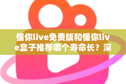 懂你live免费版和懂你live盒子推荐哪个寿命长？深度对比解析与实用选购全指南