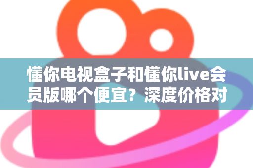 懂你电视盒子和懂你live会员版哪个便宜？深度价格对比与高性价比选购指南
