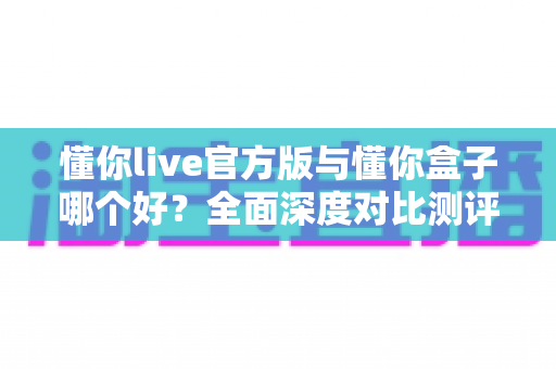懂你live官方版与懂你盒子哪个好？全面深度对比测评，帮你找到最适合自己的选择