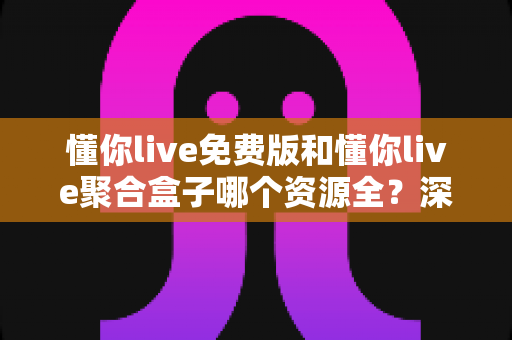 懂你live免费版和懂你live聚合盒子哪个资源全？深度对比助你选对观影利器