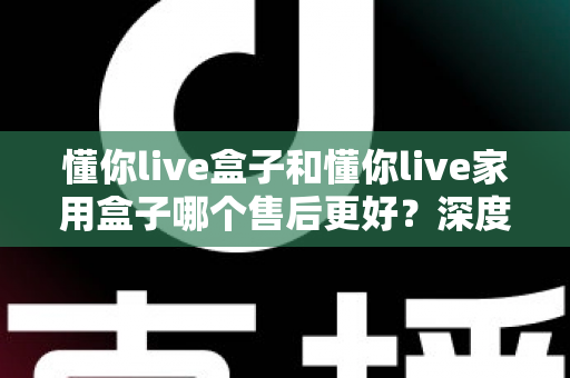 懂你live盒子和懂你live家用盒子哪个售后更好？深度售后对比全解析，帮你买得放心用得安心