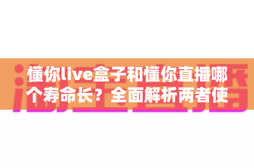 懂你live盒子和懂你直播哪个寿命长?全面解析两者使用寿命差异与选购指南 懂你live盒子和懂你直播哪个寿命长?全面解析两者使用寿命差异与选购指南