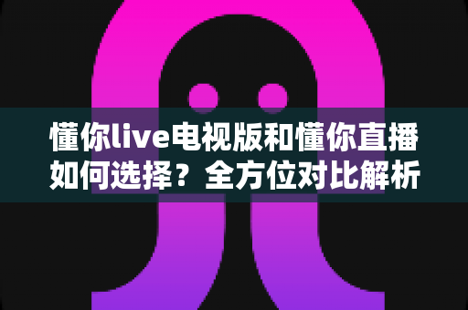 懂你live电视版和懂你直播如何选择？全方位对比解析与实用选购指南