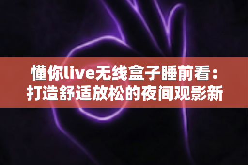 懂你live无线盒子睡前看：打造舒适放松的夜间观影新体验