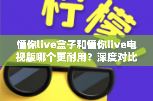 懂你live盒子和懂你live电视版哪个更耐用？深度对比解析与选购指南