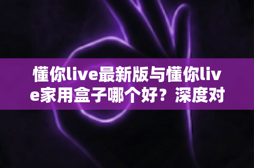 懂你live最新版与懂你live家用盒子哪个好？深度对比分析助你选出最适合的大屏观影方案