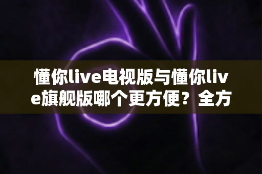 懂你live电视版与懂你live旗舰版哪个更方便？全方位深度对比，帮你一眼选对最省心的版本