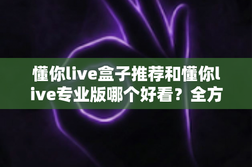 懂你live盒子推荐和懂你live专业版哪个好看？全方位对比解析助你选出理想观看体验