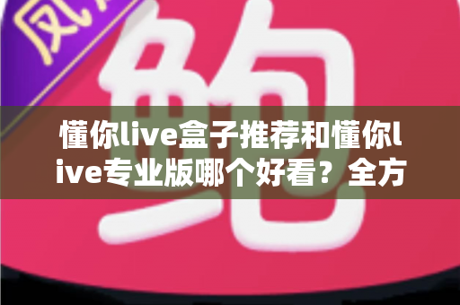 懂你live盒子推荐和懂你live专业版哪个好看？全方位对比解析助你选出理想观看体验