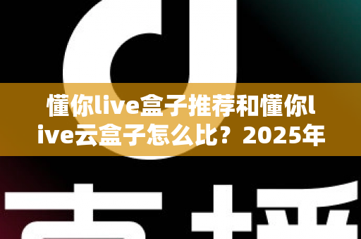 懂你live盒子推荐和懂你live云盒子怎么比？2025年最全选购指南与深度对比解析