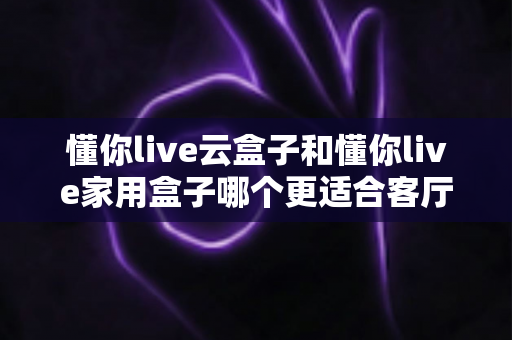 懂你live云盒子和懂你live家用盒子哪个更适合客厅?2025年家庭影院选购深度评测指南 懂你live云盒子和懂你live家用盒子哪个更适合客厅?2025年家庭影院选购深度评测指南