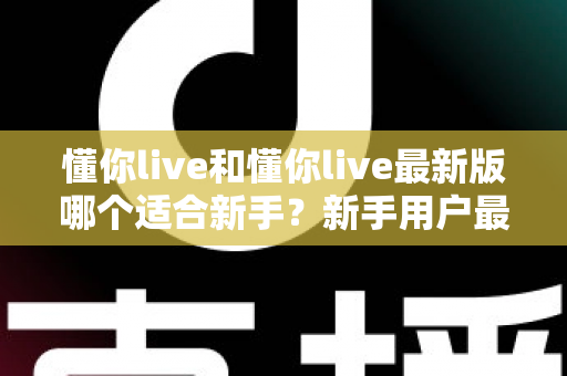 懂你live和懂你live最新版哪个适合新手?新手用户最全选择指南与实用建议 懂你live和懂你live最新版哪个适合新手?新手用户最全选择指南与实用建议