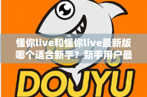 懂你live和懂你live最新版哪个适合新手？新手用户最全选择指南与实用建议