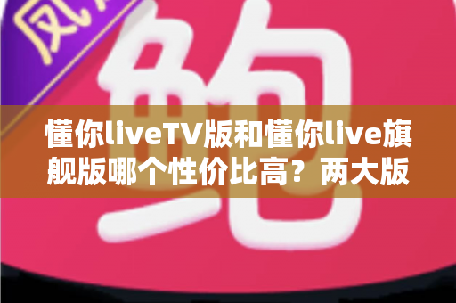 懂你liveTV版和懂你live旗舰版哪个性价比高？两大版本全面对比与选购建议一篇文章讲清楚