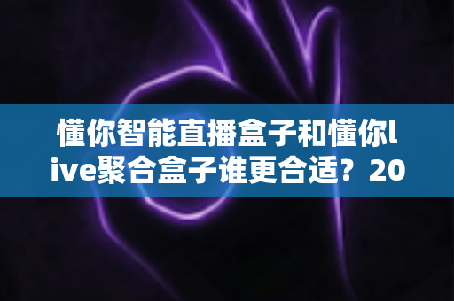 懂你智能直播盒子和懂你live聚合盒子谁更合适？2025年最全选购对比指南与深度测评