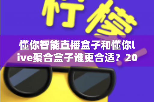 懂你智能直播盒子和懂你live聚合盒子谁更合适？2025年最全选购对比指南与深度测评