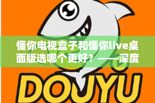 懂你电视盒子和懂你live桌面版选哪个更好？——深度对比评测与选购全攻略