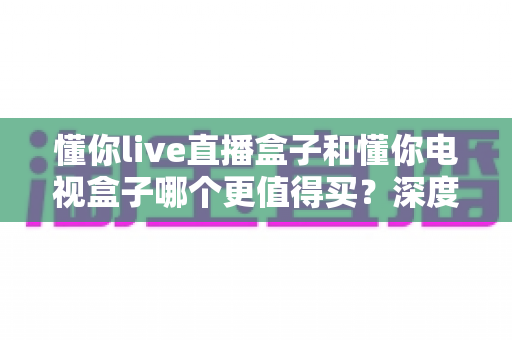懂你live直播盒子和懂你电视盒子哪个更值得买？深度对比测评帮你选对不选贵