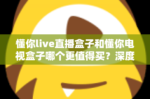 懂你live直播盒子和懂你电视盒子哪个更值得买？深度对比测评帮你选对不选贵