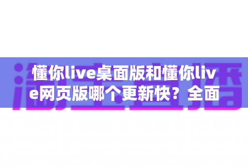 懂你live桌面版和懂你live网页版哪个更新快？全面对比帮你选对版本