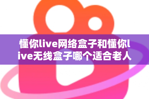 懂你live网络盒子和懂你live无线盒子哪个适合老人?——为爸妈选电视盒子的完整避坑指南 懂你live网络盒子和懂你live无线盒子哪个适合老人?——为爸妈选电视盒子的完整避坑指南