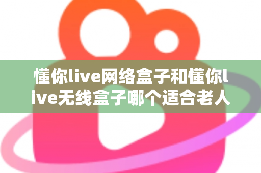 懂你live网络盒子和懂你live无线盒子哪个适合老人？——为爸妈选电视盒子的完整避坑指南