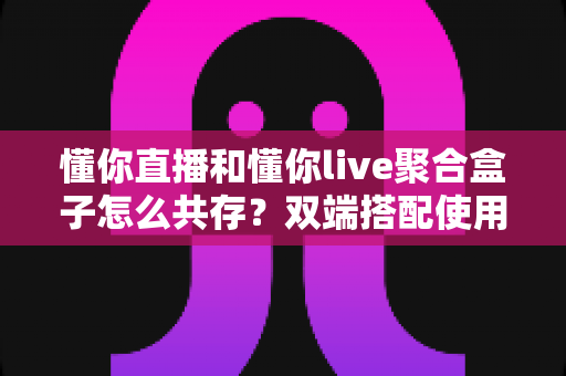 懂你直播和懂你live聚合盒子怎么共存?双端搭配使用全攻略与优化指南 懂你直播和懂你live聚合盒子怎么共存?双端搭配使用全攻略与优化指南