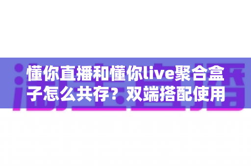 懂你直播和懂你live聚合盒子怎么共存?双端搭配使用全攻略与优化指南 懂你直播和懂你live聚合盒子怎么共存?双端搭配使用全攻略与优化指南
