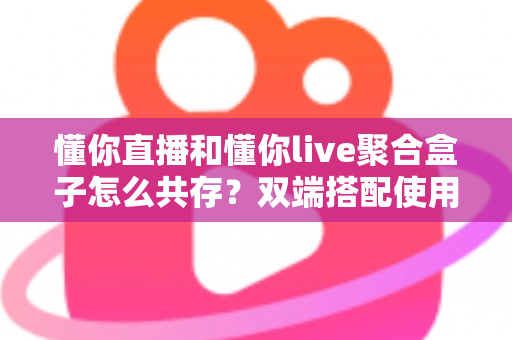懂你直播和懂你live聚合盒子怎么共存？双端搭配使用全攻略与优化指南