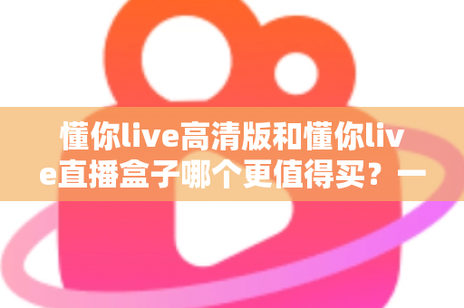 懂你live高清版和懂你live直播盒子哪个更值得买？一文读懂差异，选购不再纠结