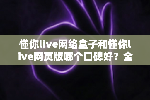懂你live网络盒子和懂你live网页版哪个口碑好？全面深度对比分析帮你选对不踩坑