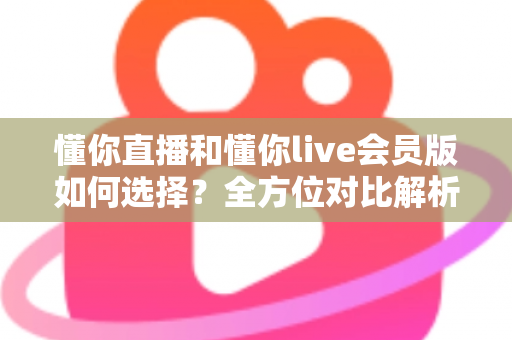懂你直播和懂你live会员版如何选择?全方位对比解析帮你找到最合适的版本 懂你直播和懂你live会员版如何选择?全方位对比解析帮你找到最合适的版本