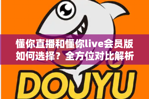懂你直播和懂你live会员版如何选择？全方位对比解析帮你找到最合适的版本