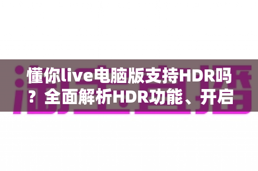 懂你live电脑版支持HDR吗？全面解析HDR功能、开启条件与实用指南