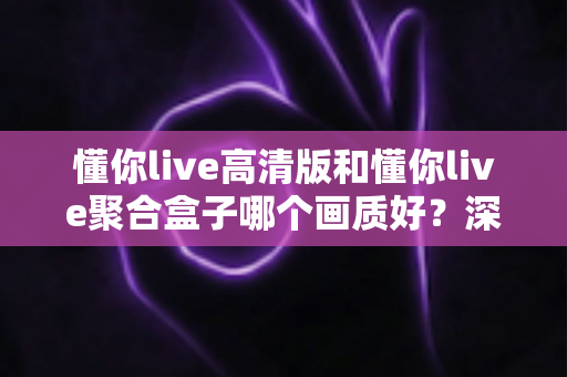 懂你live高清版和懂你live聚合盒子哪个画质好？深度对比帮你找到更适合的观影方案