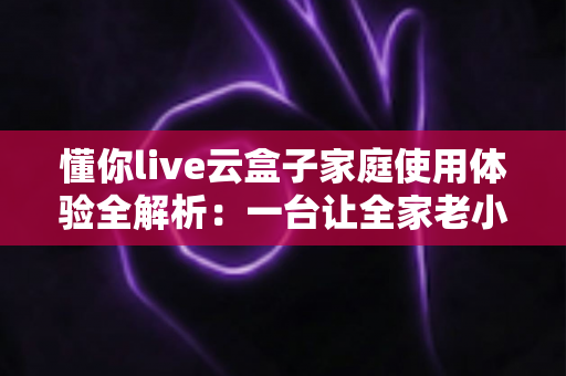 懂你live云盒子家庭使用体验全解析：一台让全家老小都满意的电视盒子究竟值不值得入手？