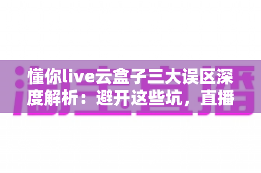 懂你live云盒子三大误区深度解析：避开这些坑，直播运营才能真正见效