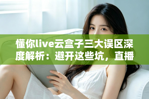 懂你live云盒子三大误区深度解析：避开这些坑，直播运营才能真正见效