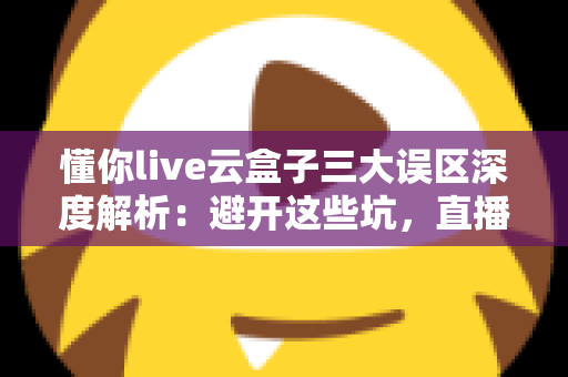 懂你live云盒子三大误区深度解析：避开这些坑，直播运营才能真正见效